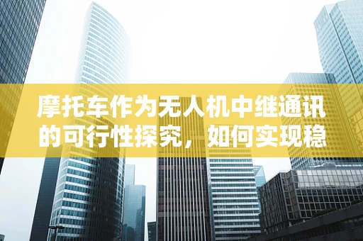 摩托车作为无人机中继通讯的可行性探究，如何实现稳定高效的空中-地面通讯？