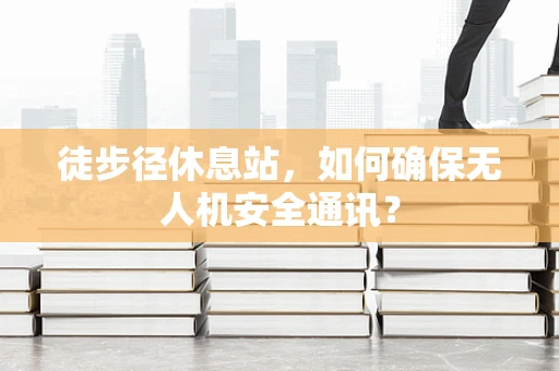 徒步径休息站，如何确保无人机安全通讯？