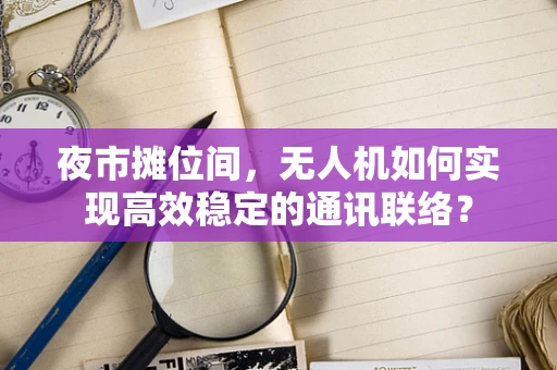 夜市摊位间，无人机如何实现高效稳定的通讯联络？