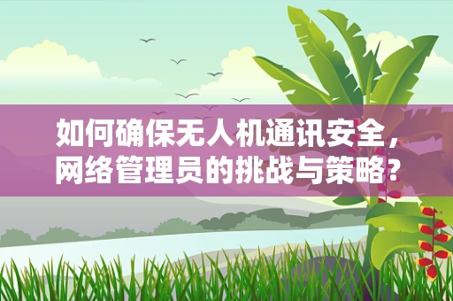 如何确保无人机通讯安全，网络管理员的挑战与策略？