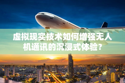 虚拟现实技术如何增强无人机通讯的沉浸式体验？
