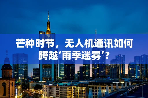 芒种时节，无人机通讯如何跨越‘雨季迷雾’？