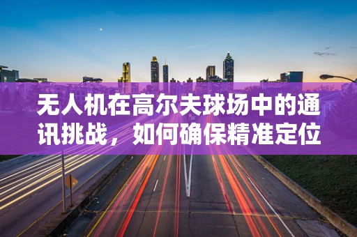 无人机在高尔夫球场中的通讯挑战，如何确保精准定位与安全飞行？