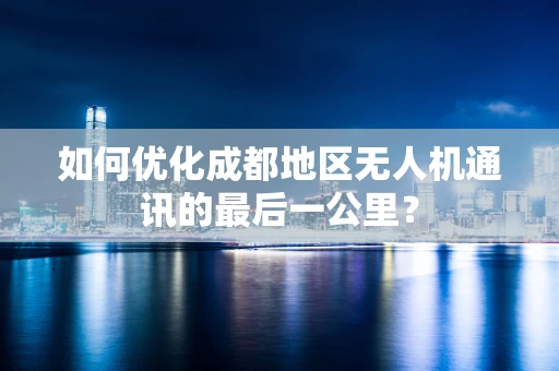 如何优化成都地区无人机通讯的最后一公里？
