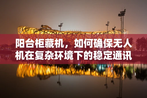 阳台柜藏机，如何确保无人机在复杂环境下的稳定通讯？