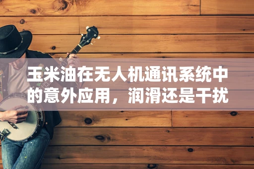 玉米油在无人机通讯系统中的意外应用，润滑还是干扰？