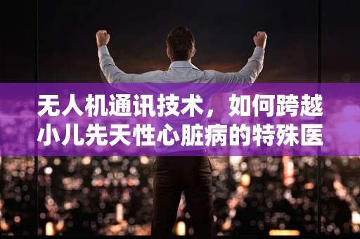 无人机通讯技术，如何跨越小儿先天性心脏病的特殊医疗环境挑战？