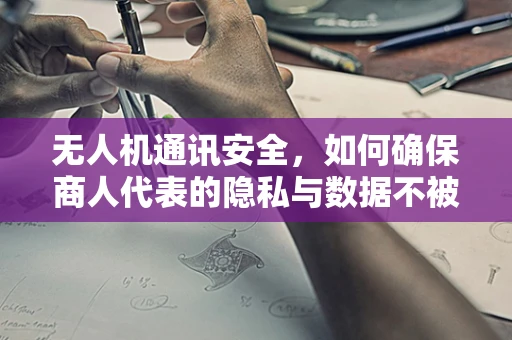 无人机通讯安全，如何确保商人代表的隐私与数据不被泄露？