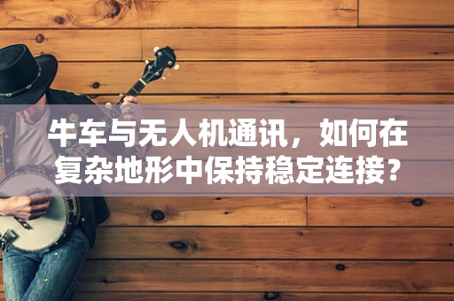 牛车与无人机通讯，如何在复杂地形中保持稳定连接？
