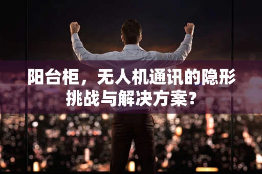 阳台柜，无人机通讯的隐形挑战与解决方案？