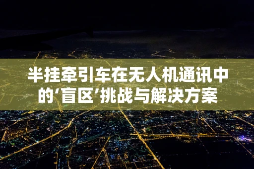 半挂牵引车在无人机通讯中的‘盲区’挑战与解决方案