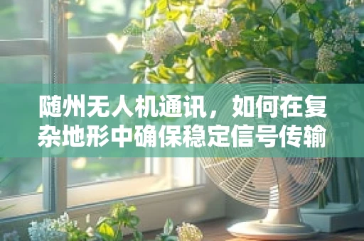 随州无人机通讯，如何在复杂地形中确保稳定信号传输？
