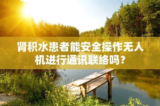 肾积水患者能安全操作无人机进行通讯联络吗？