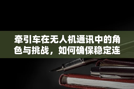 牵引车在无人机通讯中的角色与挑战，如何确保稳定连接？