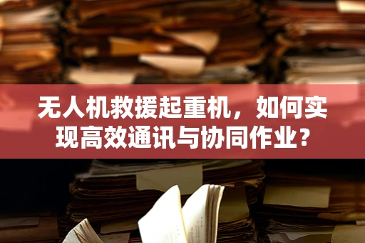 无人机救援起重机，如何实现高效通讯与协同作业？