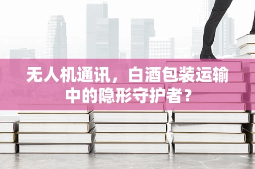 无人机通讯，白酒包装运输中的隐形守护者？