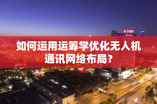 如何运用运筹学优化无人机通讯网络布局？