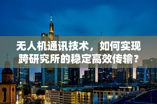 无人机通讯技术，如何实现跨研究所的稳定高效传输？