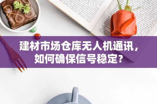 建材市场仓库无人机通讯，如何确保信号稳定？