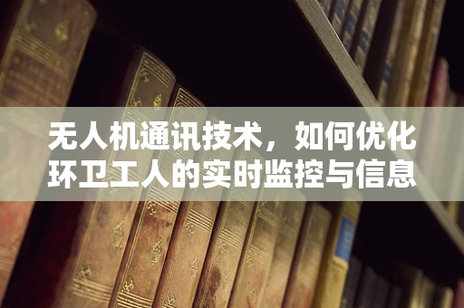 无人机通讯技术，如何优化环卫工人的实时监控与信息传递？