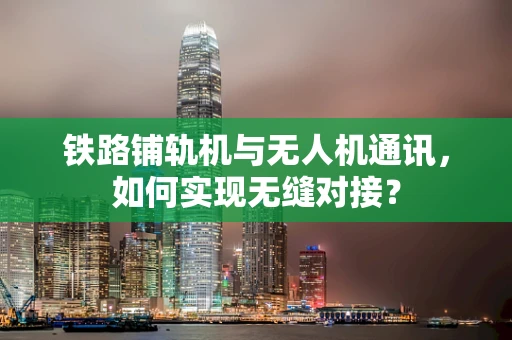 铁路铺轨机与无人机通讯，如何实现无缝对接？