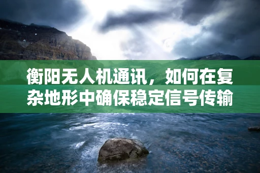 衡阳无人机通讯，如何在复杂地形中确保稳定信号传输？