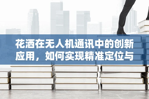 花洒在无人机通讯中的创新应用，如何实现精准定位与高效传输？