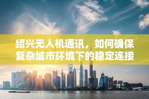 绍兴无人机通讯，如何确保复杂城市环境下的稳定连接？