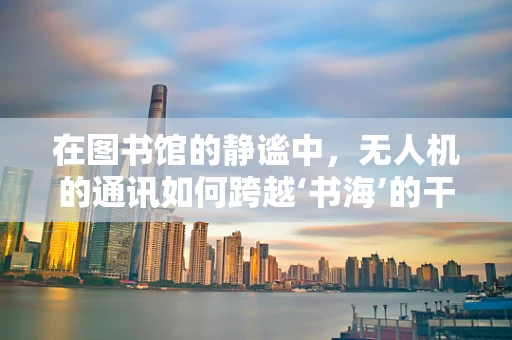 在图书馆的静谧中，无人机的通讯如何跨越‘书海’的干扰？