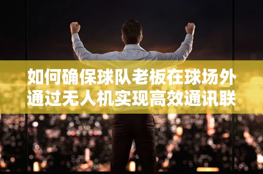 如何确保球队老板在球场外通过无人机实现高效通讯联络？