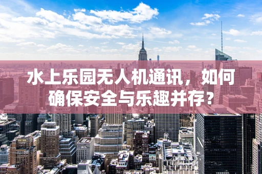 水上乐园无人机通讯，如何确保安全与乐趣并存？