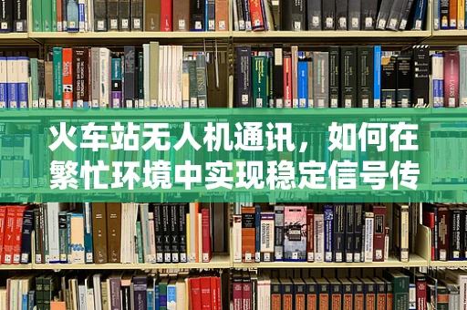 火车站无人机通讯，如何在繁忙环境中实现稳定信号传输？