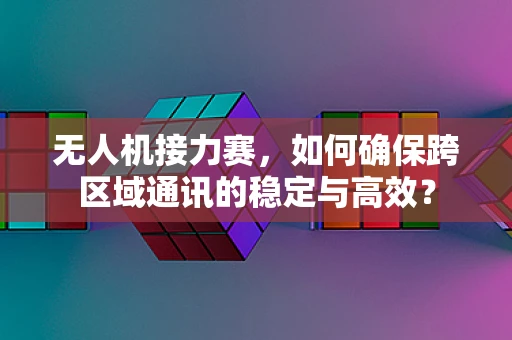无人机接力赛，如何确保跨区域通讯的稳定与高效？