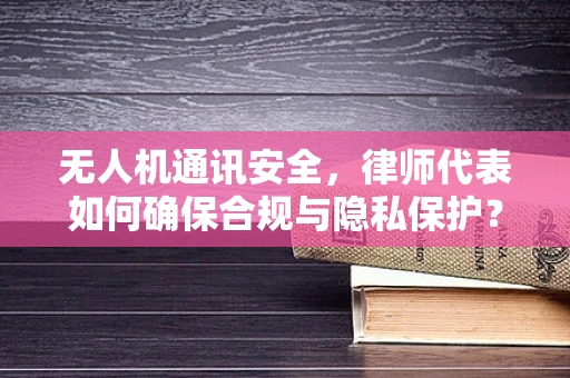 无人机通讯安全，律师代表如何确保合规与隐私保护？