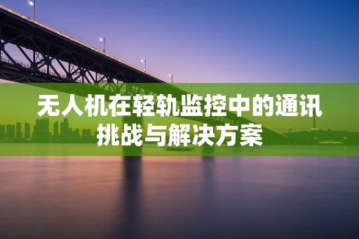 无人机在轻轨监控中的通讯挑战与解决方案