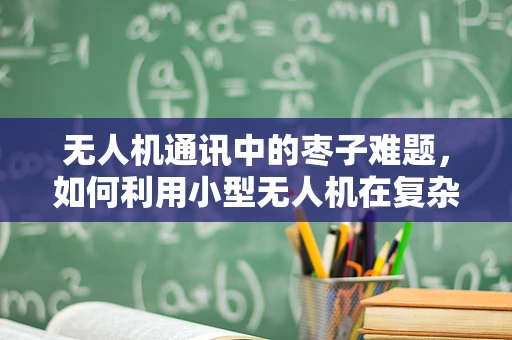 无人机通讯中的枣子难题，如何利用小型无人机在复杂地形中实现高效通讯？