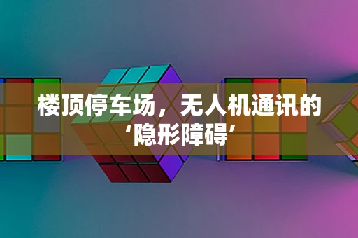 楼顶停车场，无人机通讯的‘隐形障碍’