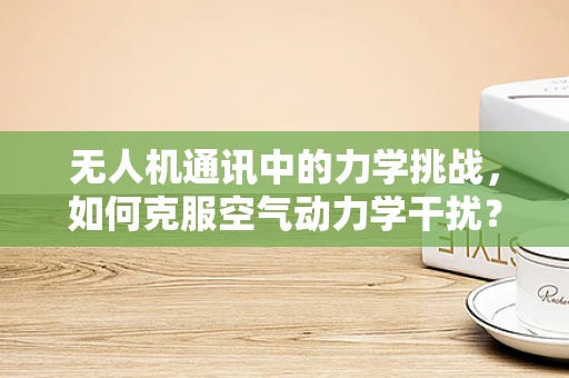 无人机通讯中的力学挑战，如何克服空气动力学干扰？