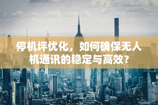 停机坪优化，如何确保无人机通讯的稳定与高效？