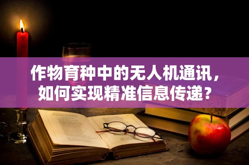 作物育种中的无人机通讯，如何实现精准信息传递？