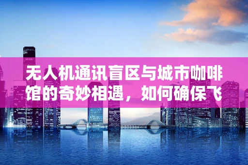 无人机通讯盲区与城市咖啡馆的奇妙相遇，如何确保飞行安全？