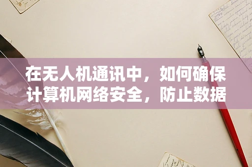 在无人机通讯中，如何确保计算机网络安全，防止数据泄露？