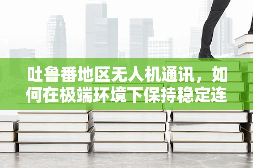 吐鲁番地区无人机通讯，如何在极端环境下保持稳定连接？