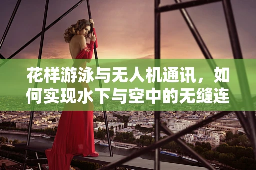 花样游泳与无人机通讯，如何实现水下与空中的无缝连接？