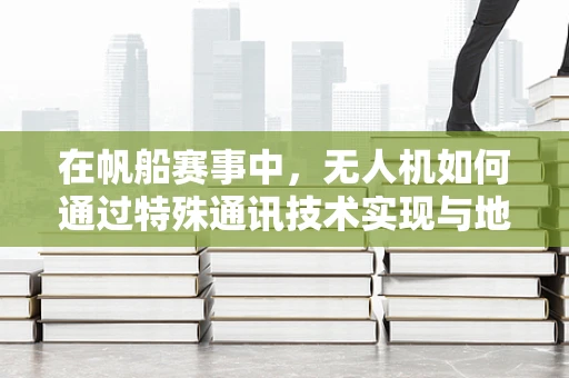 在帆船赛事中，无人机如何通过特殊通讯技术实现与地面的稳定联络？