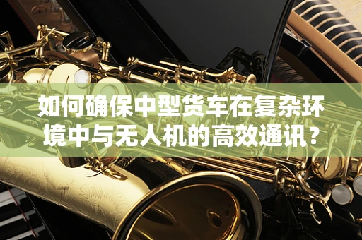 如何确保中型货车在复杂环境中与无人机的高效通讯？