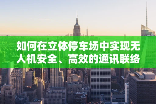 如何在立体停车场中实现无人机安全、高效的通讯联络？