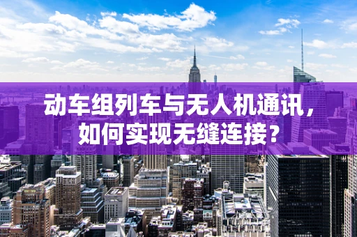 动车组列车与无人机通讯，如何实现无缝连接？