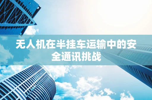 无人机在半挂车运输中的安全通讯挑战