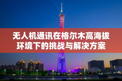 无人机通讯在格尔木高海拔环境下的挑战与解决方案